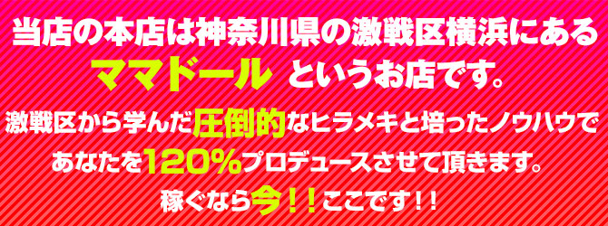 当店の本店は神奈川県の激戦区横浜にあるママドール というお店です。激戦区から学んだ圧倒的なヒラメキと培ったノウハウであなたを120％プロデュースさせて頂きます。稼ぐなら今！！ここです！！